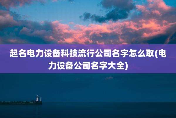 起名电力设备科技流行公司名字怎么取(电力设备公司名字大全)