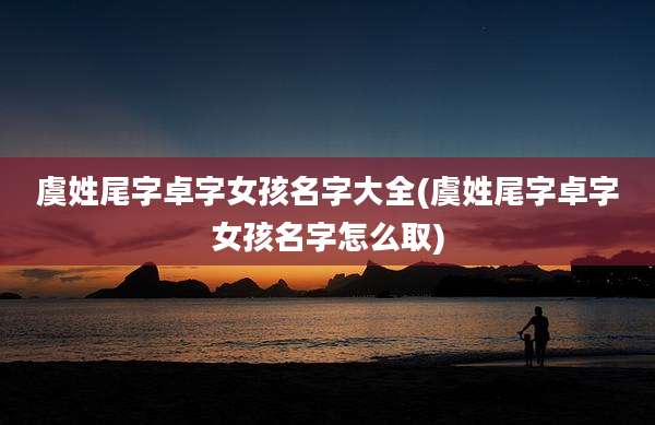 虞姓尾字卓字女孩名字大全(虞姓尾字卓字女孩名字怎么取)