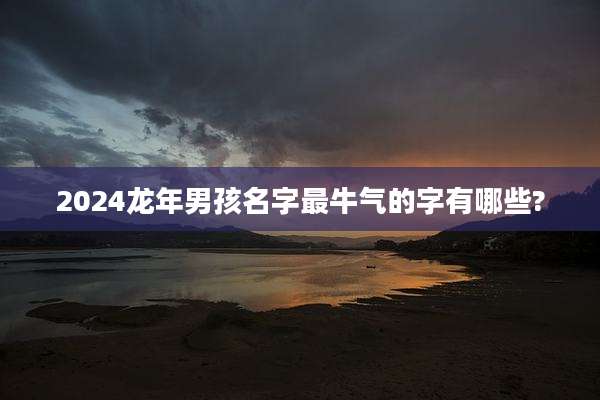 2024龙年男孩名字最牛气的字有哪些?