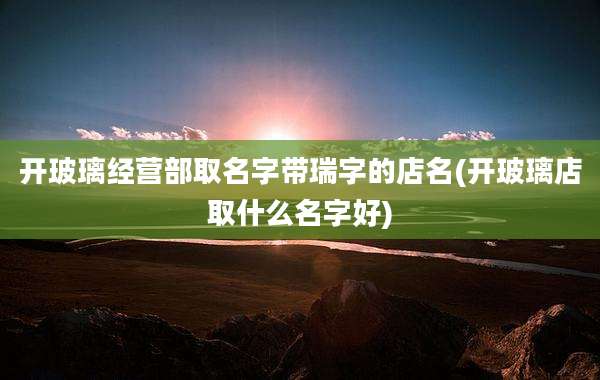 开玻璃经营部取名字带瑞字的店名(开玻璃店取什么名字好)