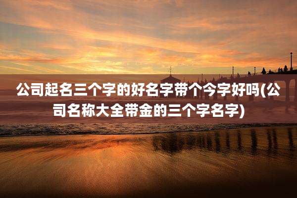 公司起名三个字的好名字带个今字好吗(公司名称大全带金的三个字名字)