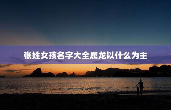 张姓女孩名字大全属龙以什么为主