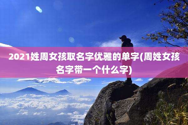 2021姓周女孩取名字优雅的单字(周姓女孩名字带一个什么字)