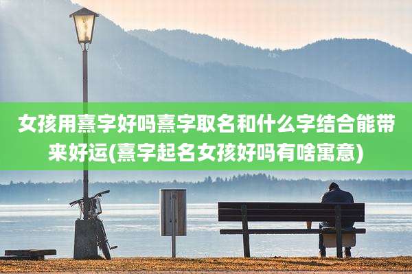 女孩用熹字好吗熹字取名和什么字结合能带来好运(熹字起名女孩好吗有啥寓意)