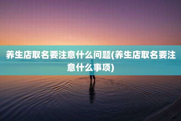 养生店取名要注意什么问题(养生店取名要注意什么事项)