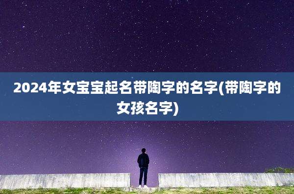 2024年女宝宝起名带陶字的名字(带陶字的女孩名字)