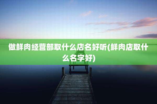 做鲜肉经营部取什么店名好听(鲜肉店取什么名字好)