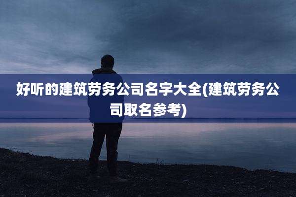 好听的建筑劳务公司名字大全(建筑劳务公司取名参考)