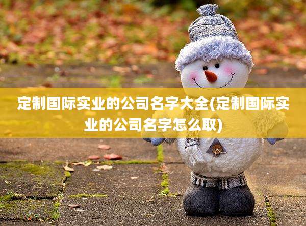定制国际实业的公司名字大全(定制国际实业的公司名字怎么取)