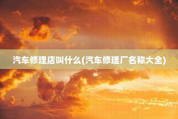 汽车修理店叫什么(汽车修理厂名称大全)
