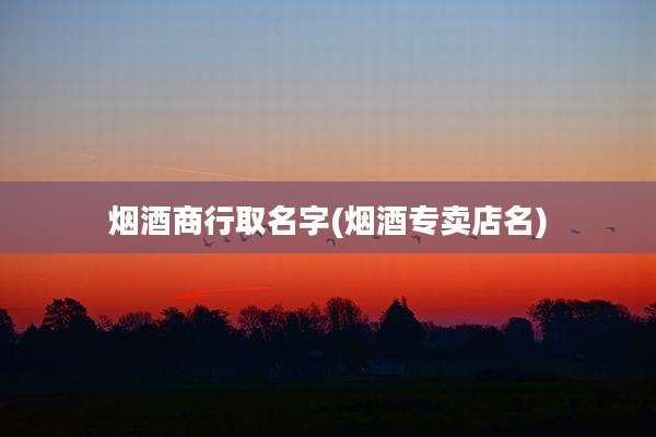 烟酒商行取名字(烟酒专卖店名)