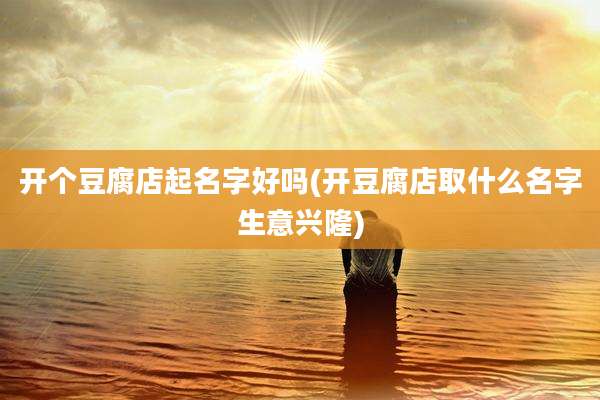 开个豆腐店起名字好吗(开豆腐店取什么名字生意兴隆)