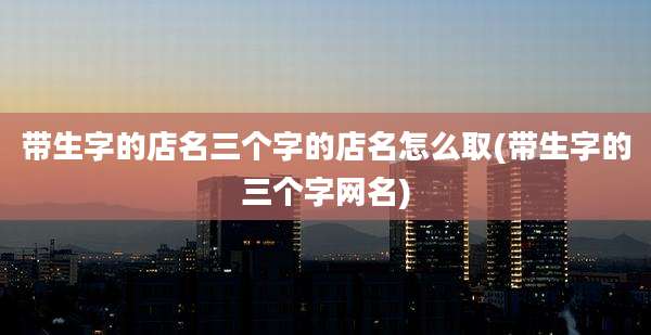 带生字的店名三个字的店名怎么取(带生字的三个字网名)