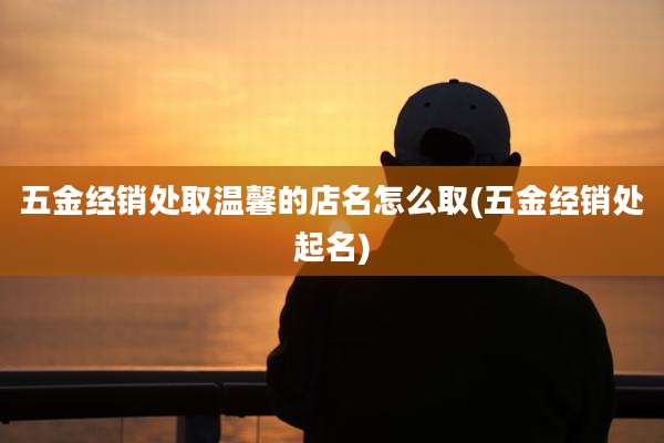 五金经销处取温馨的店名怎么取(五金经销处起名)