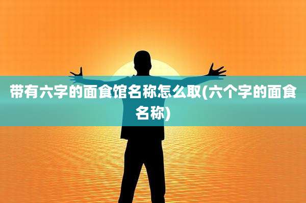 带有六字的面食馆名称怎么取(六个字的面食名称)