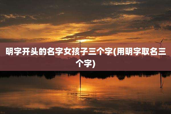 明字开头的名字女孩子三个字(用明字取名三个字)