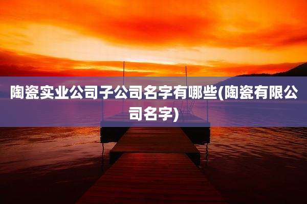 陶瓷实业公司子公司名字有哪些(陶瓷有限公司名字)