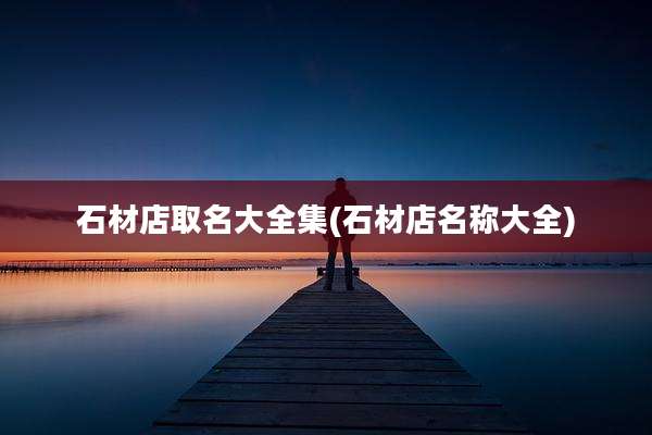 石材店取名大全集(石材店名称大全)