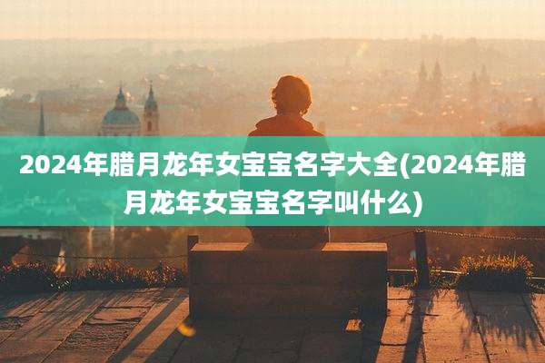 2024年腊月龙年女宝宝名字大全(2024年腊月龙年女宝宝名字叫什么)