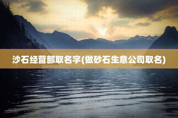 沙石经营部取名字(做砂石生意公司取名)