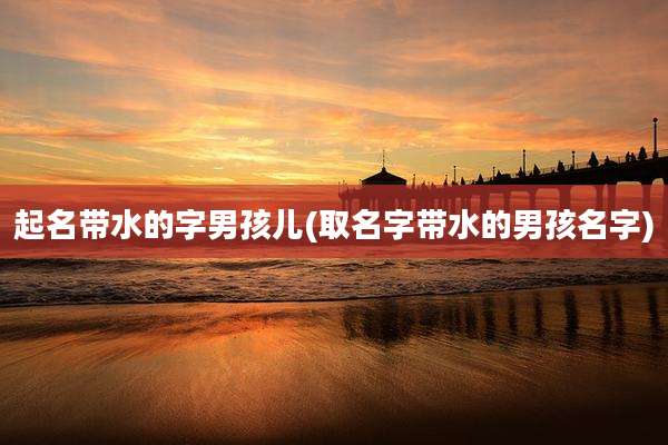 起名带水的字男孩儿(取名字带水的男孩名字)
