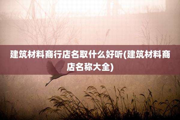 建筑材料商行店名取什么好听(建筑材料商店名称大全)