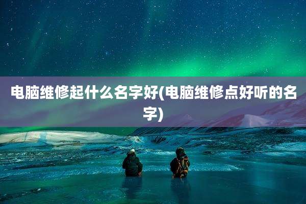 电脑维修起什么名字好(电脑维修点好听的名字)