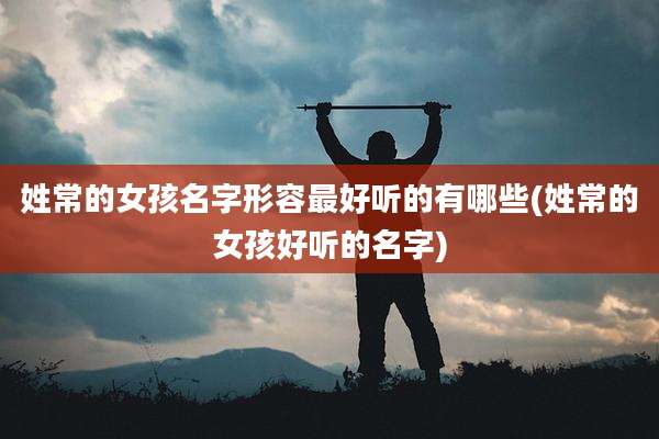 姓常的女孩名字形容最好听的有哪些(姓常的女孩好听的名字)
