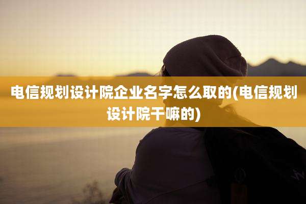 电信规划设计院企业名字怎么取的(电信规划设计院干嘛的)