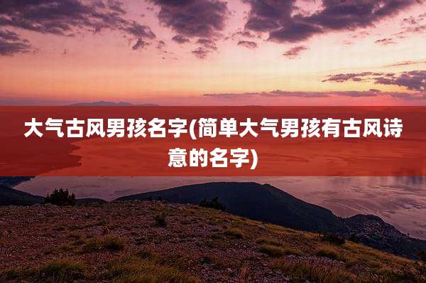 大气古风男孩名字(简单大气男孩有古风诗意的名字)