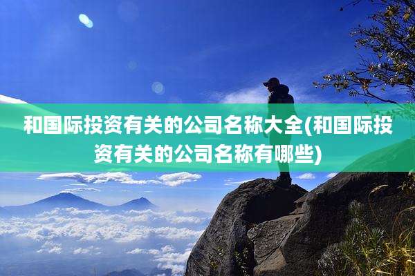 和国际投资有关的公司名称大全(和国际投资有关的公司名称有哪些)
