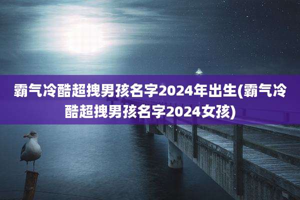 霸气冷酷超拽男孩名字2024年出生(霸气冷酷超拽男孩名字2024女孩)