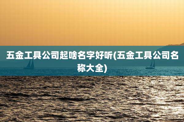 五金工具公司起啥名字好听(五金工具公司名称大全)