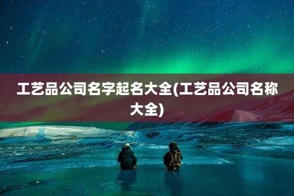 工艺品公司名字起名大全(工艺品公司名称大全)