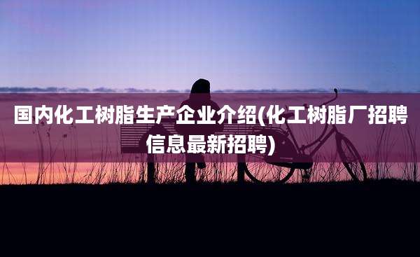 国内化工树脂生产企业介绍(化工树脂厂招聘信息最新招聘)