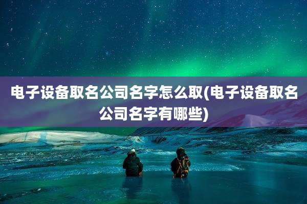 电子设备取名公司名字怎么取(电子设备取名公司名字有哪些)