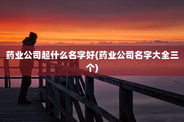 药业公司起什么名字好(药业公司名字大全三个)
