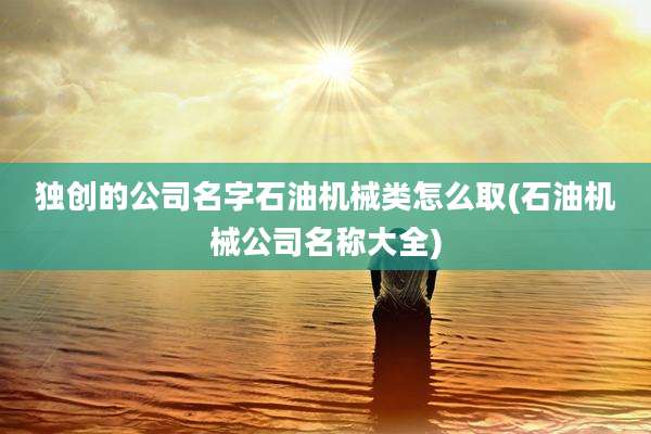 独创的公司名字石油机械类怎么取(石油机械公司名称大全)