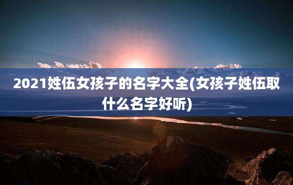 2021姓伍女孩子的名字大全(女孩子姓伍取什么名字好听)