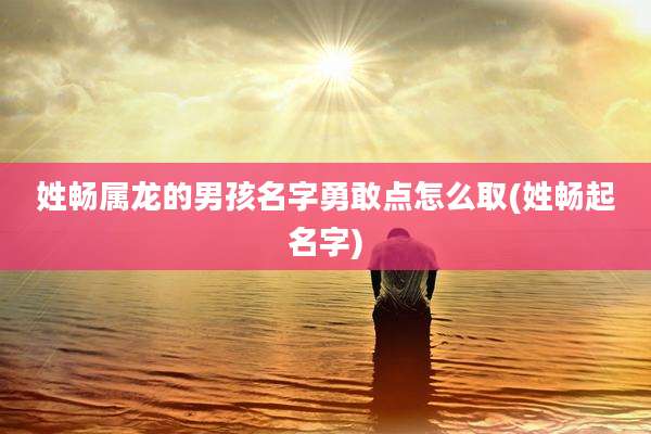 姓畅属龙的男孩名字勇敢点怎么取(姓畅起名字)