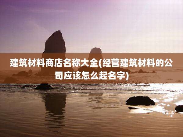 建筑材料商店名称大全(经营建筑材料的公司应该怎么起名字)