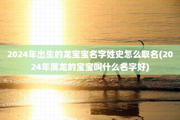 2024年出生的龙宝宝名字姓史怎么取名(2024年属龙的宝宝叫什么名字好)