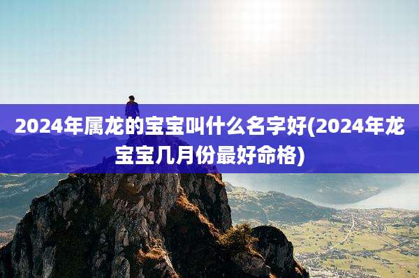 2024年属龙的宝宝叫什么名字好(2024年龙宝宝几月份最好命格)