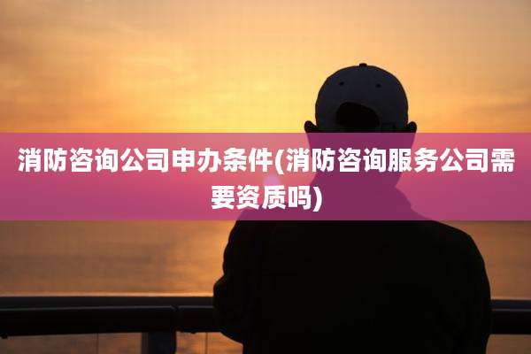 消防咨询公司申办条件(消防咨询服务公司需要资质吗)
