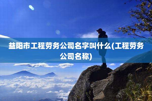 益阳市工程劳务公司名字叫什么(工程劳务公司名称)
