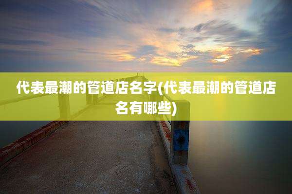 代表最潮的管道店名字(代表最潮的管道店名有哪些)
