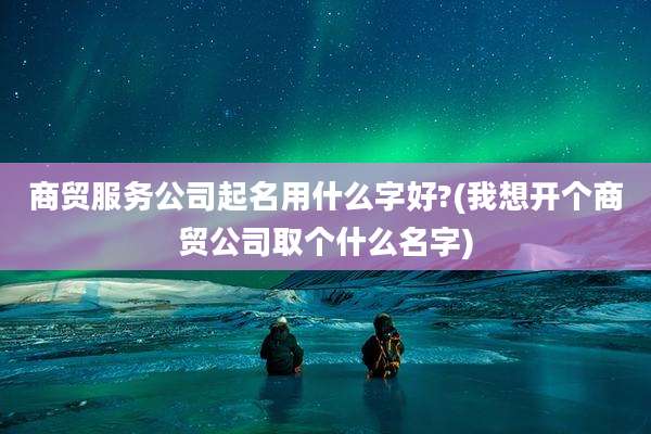 商贸服务公司起名用什么字好?(我想开个商贸公司取个什么名字)