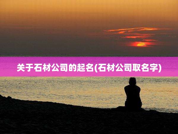 关于石材公司的起名(石材公司取名字)