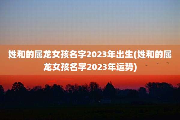 姓和的属龙女孩名字2023年出生(姓和的属龙女孩名字2023年运势)
