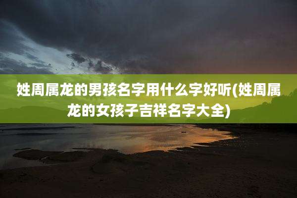姓周属龙的男孩名字用什么字好听(姓周属龙的女孩子吉祥名字大全)
